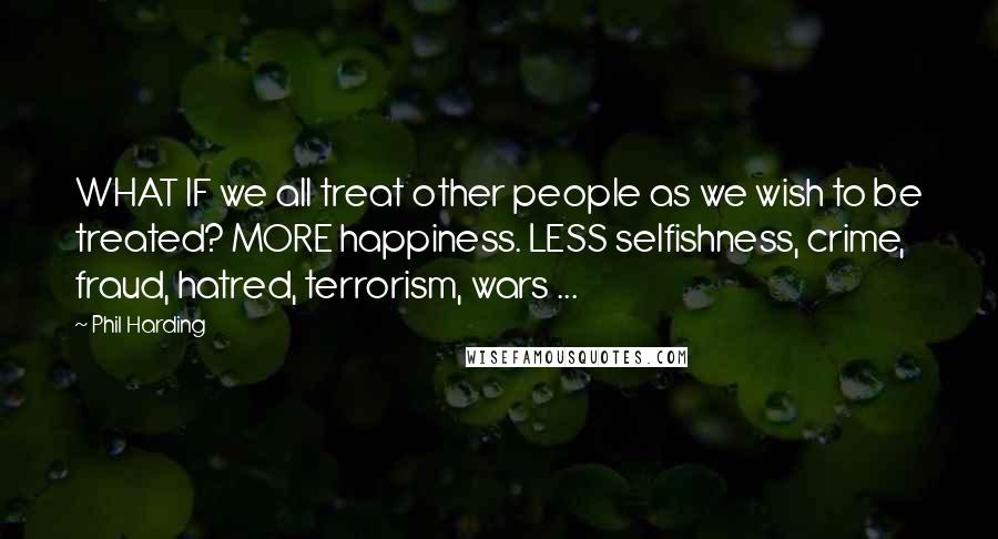 Phil Harding Quotes: WHAT IF we all treat other people as we wish to be treated? MORE happiness. LESS selfishness, crime, fraud, hatred, terrorism, wars ...