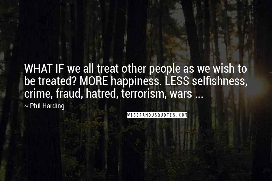 Phil Harding Quotes: WHAT IF we all treat other people as we wish to be treated? MORE happiness. LESS selfishness, crime, fraud, hatred, terrorism, wars ...