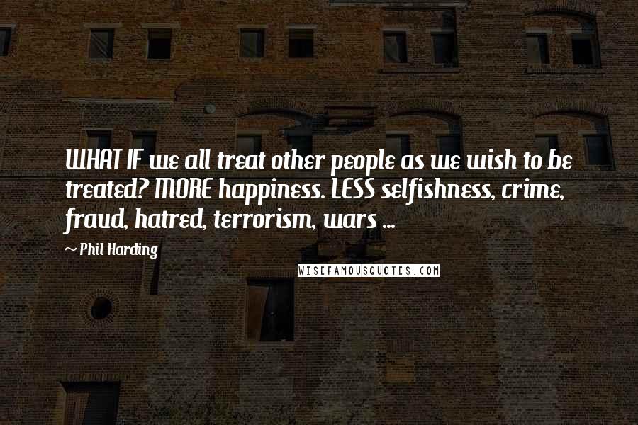 Phil Harding Quotes: WHAT IF we all treat other people as we wish to be treated? MORE happiness. LESS selfishness, crime, fraud, hatred, terrorism, wars ...