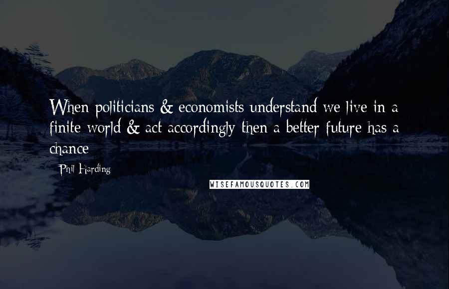 Phil Harding Quotes: When politicians & economists understand we live in a finite world & act accordingly then a better future has a chance