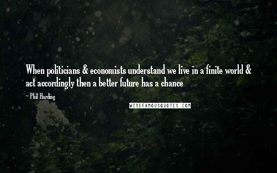 Phil Harding Quotes: When politicians & economists understand we live in a finite world & act accordingly then a better future has a chance