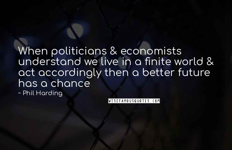 Phil Harding Quotes: When politicians & economists understand we live in a finite world & act accordingly then a better future has a chance