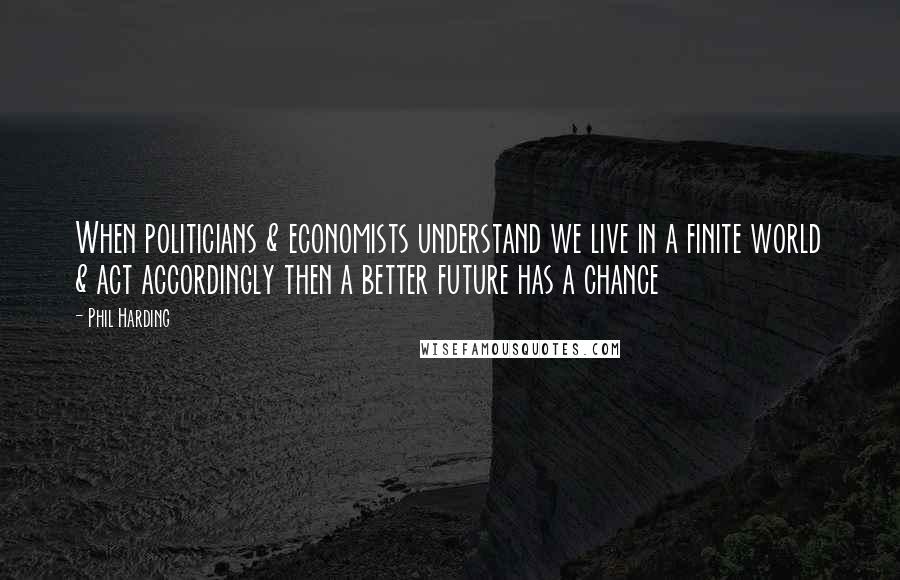 Phil Harding Quotes: When politicians & economists understand we live in a finite world & act accordingly then a better future has a chance