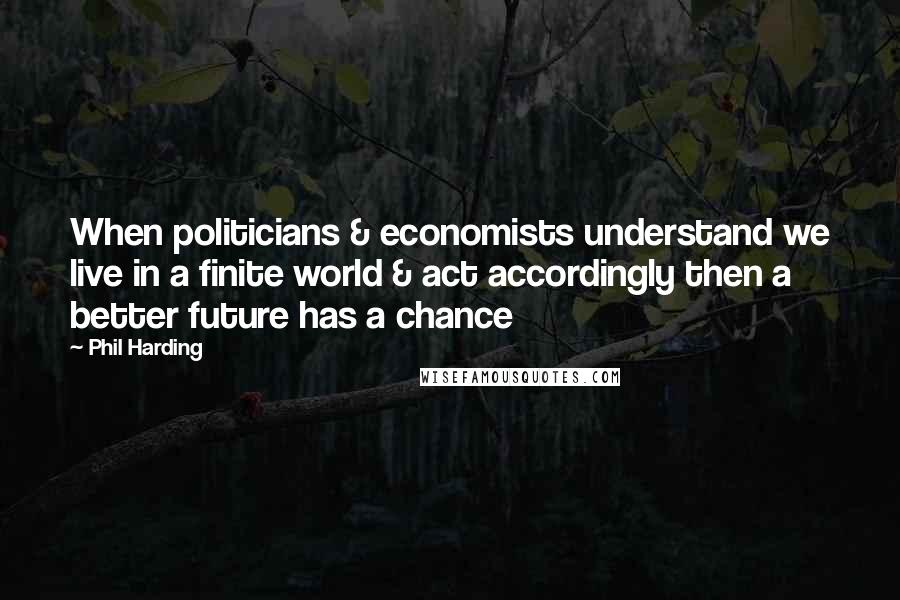 Phil Harding Quotes: When politicians & economists understand we live in a finite world & act accordingly then a better future has a chance