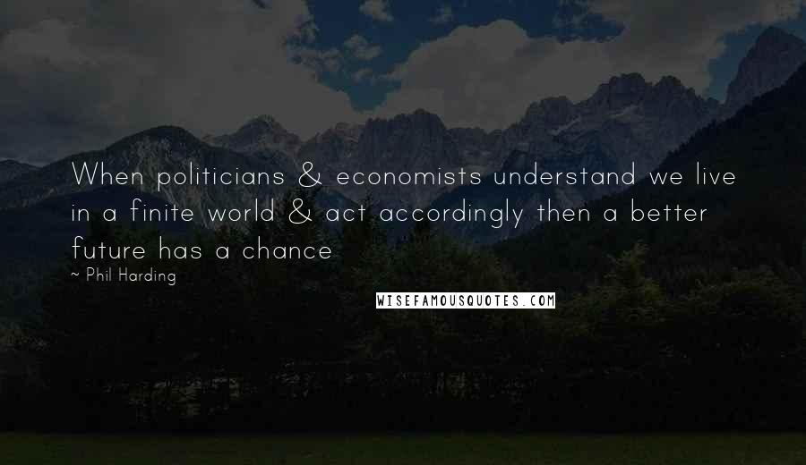 Phil Harding Quotes: When politicians & economists understand we live in a finite world & act accordingly then a better future has a chance