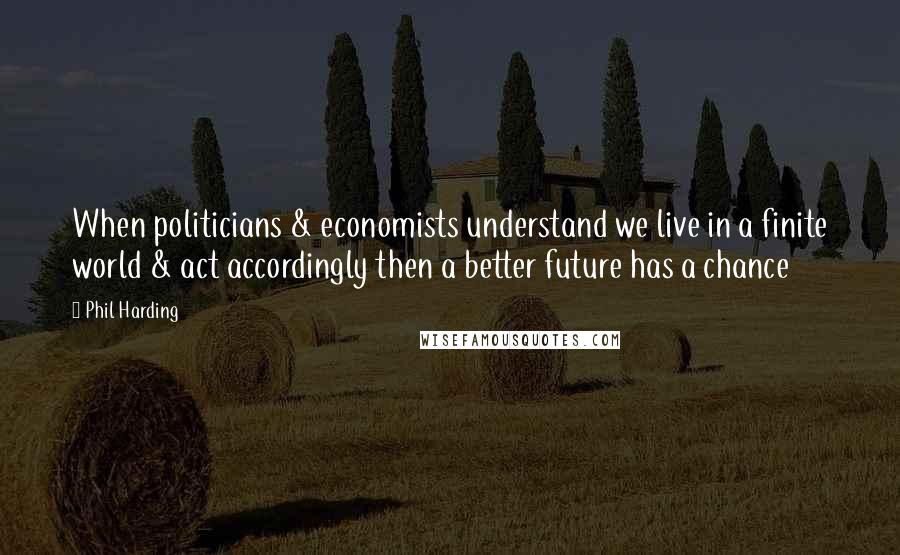 Phil Harding Quotes: When politicians & economists understand we live in a finite world & act accordingly then a better future has a chance