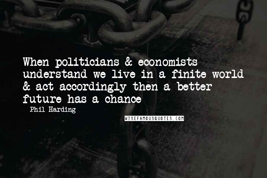 Phil Harding Quotes: When politicians & economists understand we live in a finite world & act accordingly then a better future has a chance