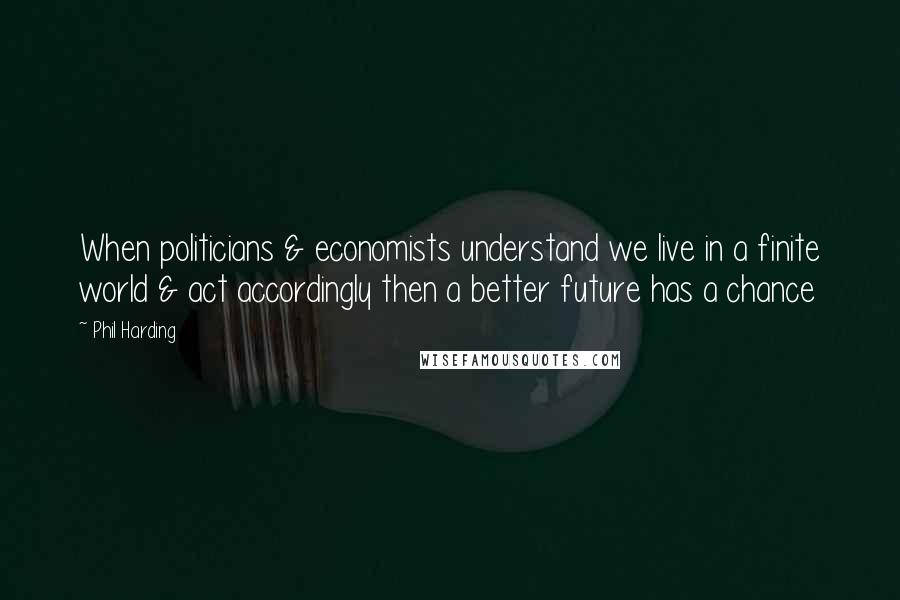 Phil Harding Quotes: When politicians & economists understand we live in a finite world & act accordingly then a better future has a chance