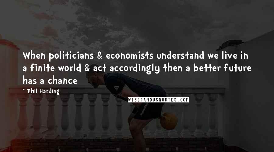 Phil Harding Quotes: When politicians & economists understand we live in a finite world & act accordingly then a better future has a chance