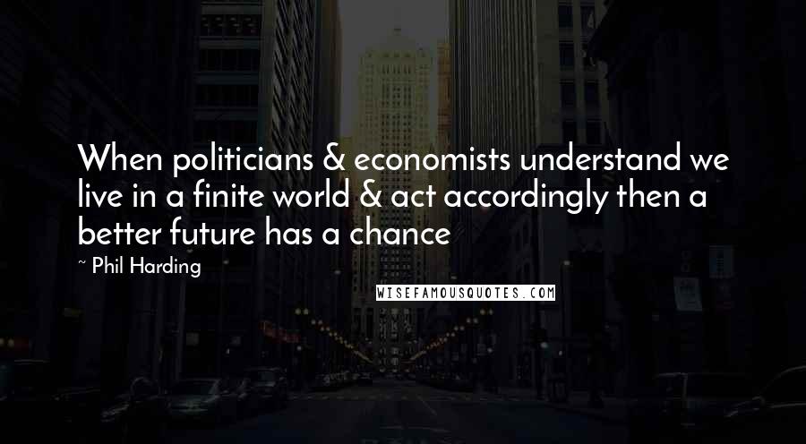 Phil Harding Quotes: When politicians & economists understand we live in a finite world & act accordingly then a better future has a chance