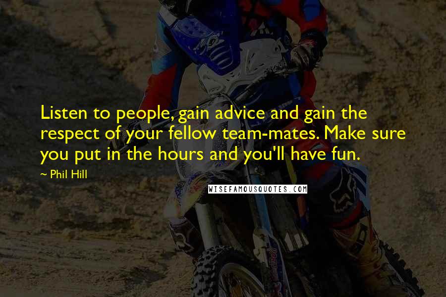 Phil Hill Quotes: Listen to people, gain advice and gain the respect of your fellow team-mates. Make sure you put in the hours and you'll have fun.