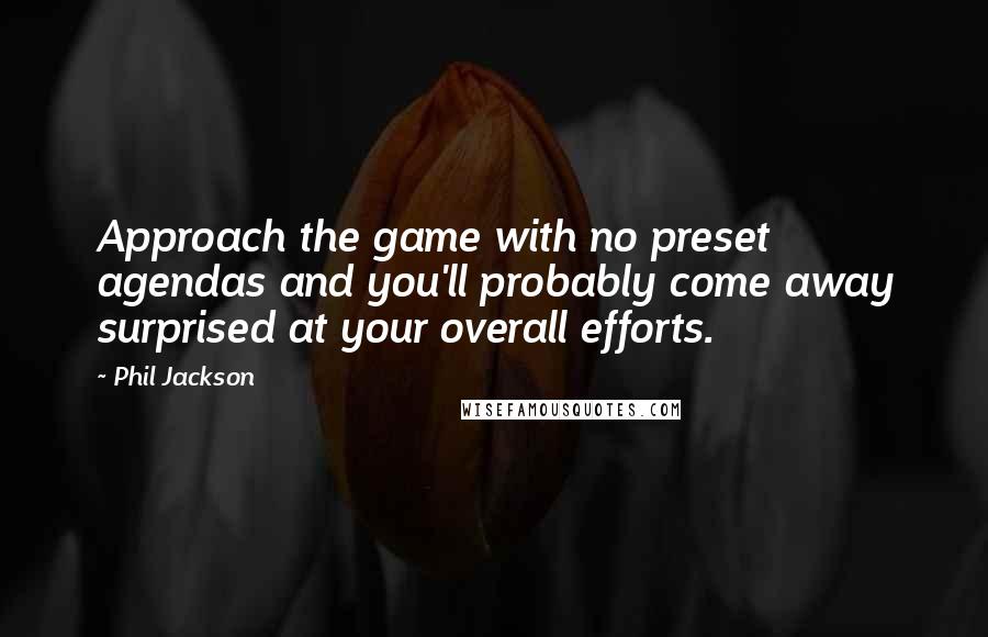 Phil Jackson Quotes: Approach the game with no preset agendas and you'll probably come away surprised at your overall efforts.