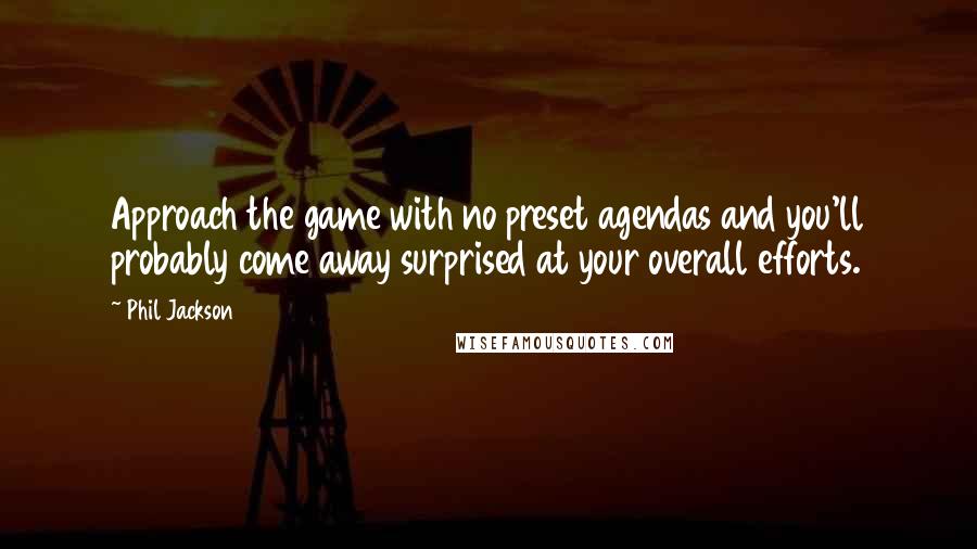 Phil Jackson Quotes: Approach the game with no preset agendas and you'll probably come away surprised at your overall efforts.