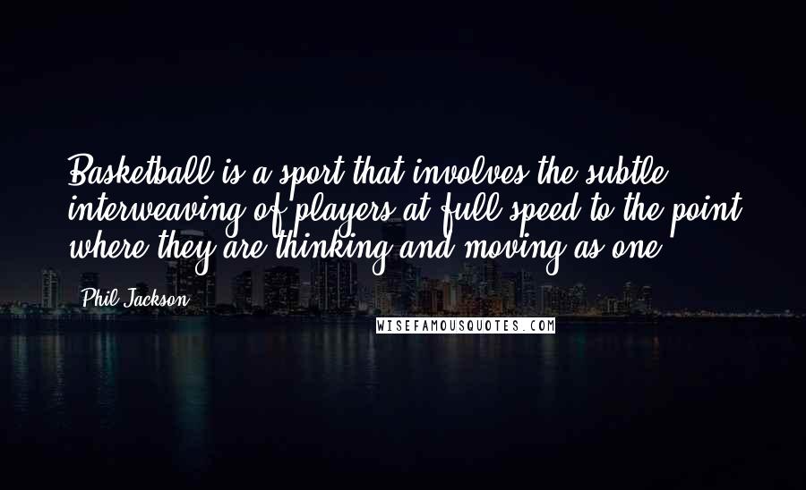 Phil Jackson Quotes: Basketball is a sport that involves the subtle interweaving of players at full speed to the point where they are thinking and moving as one.