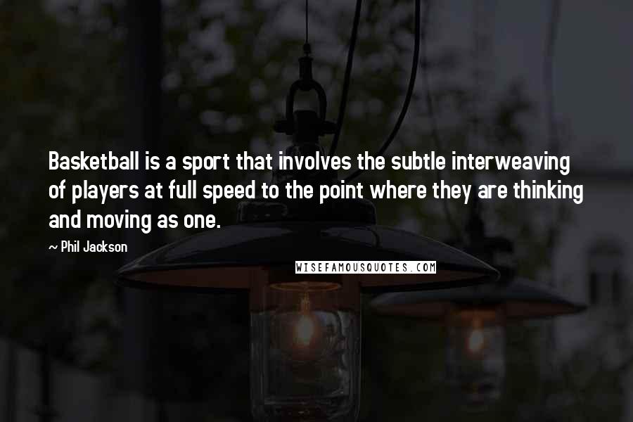 Phil Jackson Quotes: Basketball is a sport that involves the subtle interweaving of players at full speed to the point where they are thinking and moving as one.