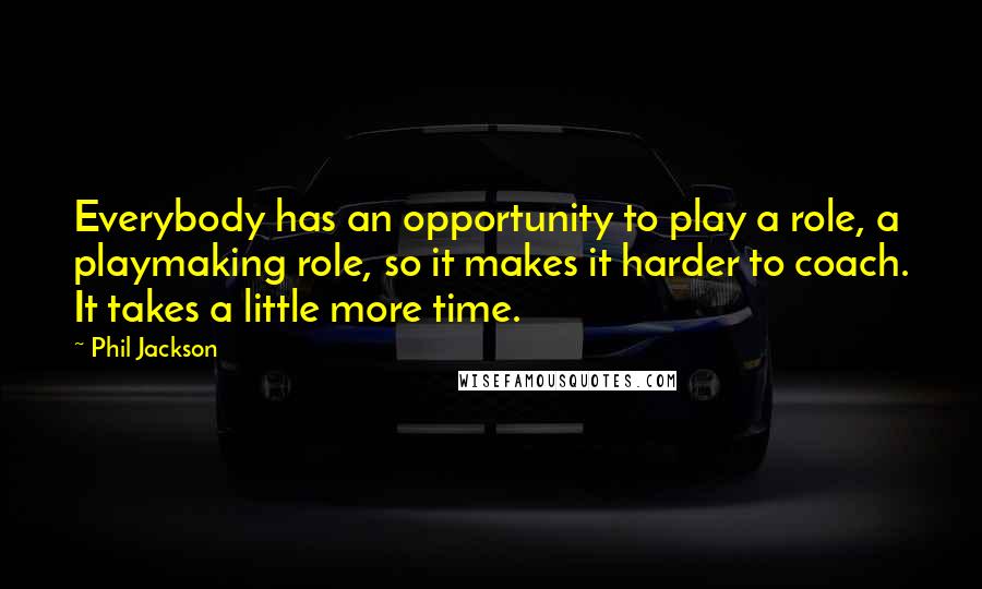 Phil Jackson Quotes: Everybody has an opportunity to play a role, a playmaking role, so it makes it harder to coach. It takes a little more time.