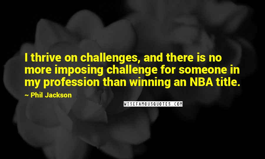 Phil Jackson Quotes: I thrive on challenges, and there is no more imposing challenge for someone in my profession than winning an NBA title.