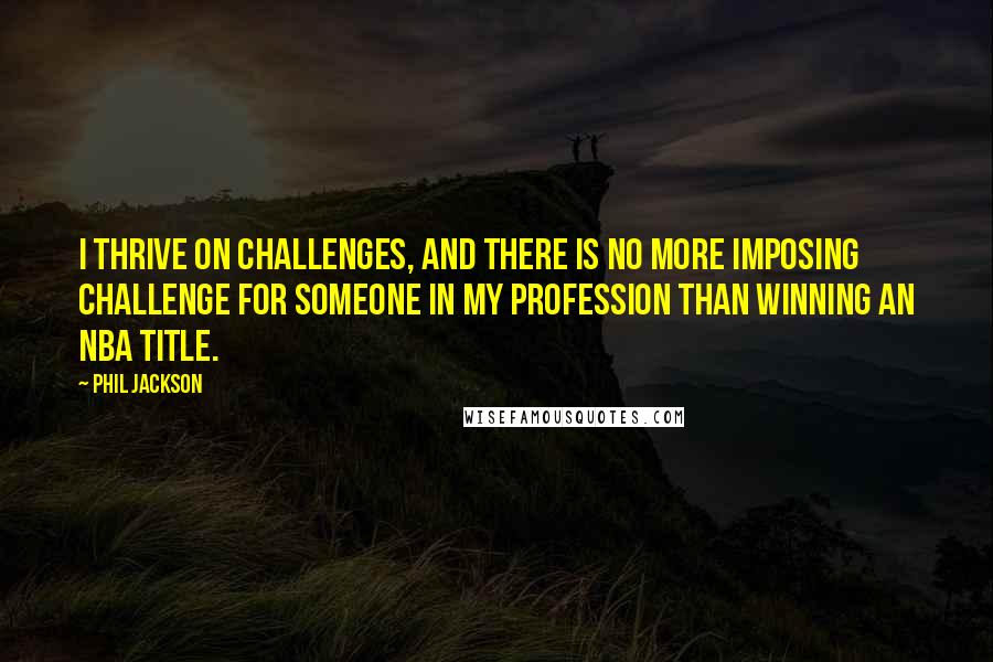 Phil Jackson Quotes: I thrive on challenges, and there is no more imposing challenge for someone in my profession than winning an NBA title.