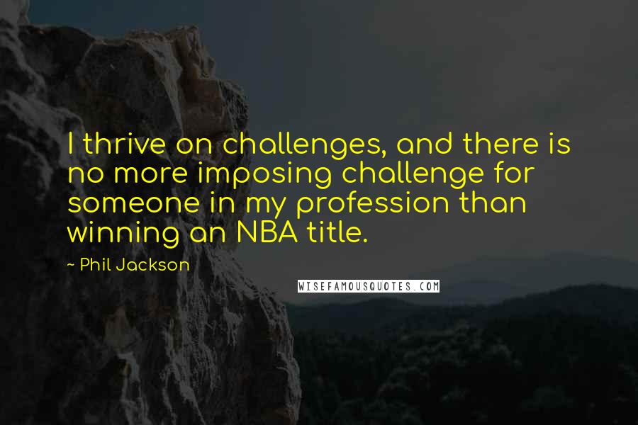 Phil Jackson Quotes: I thrive on challenges, and there is no more imposing challenge for someone in my profession than winning an NBA title.