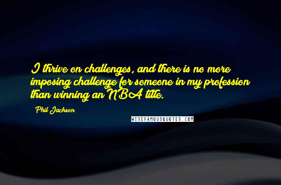 Phil Jackson Quotes: I thrive on challenges, and there is no more imposing challenge for someone in my profession than winning an NBA title.