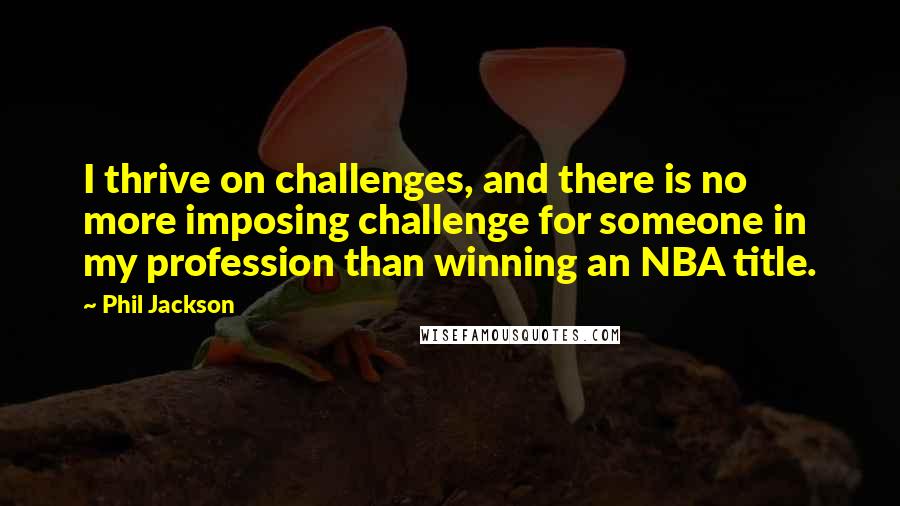 Phil Jackson Quotes: I thrive on challenges, and there is no more imposing challenge for someone in my profession than winning an NBA title.