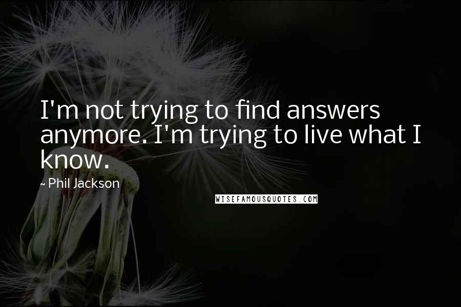 Phil Jackson Quotes: I'm not trying to find answers anymore. I'm trying to live what I know.