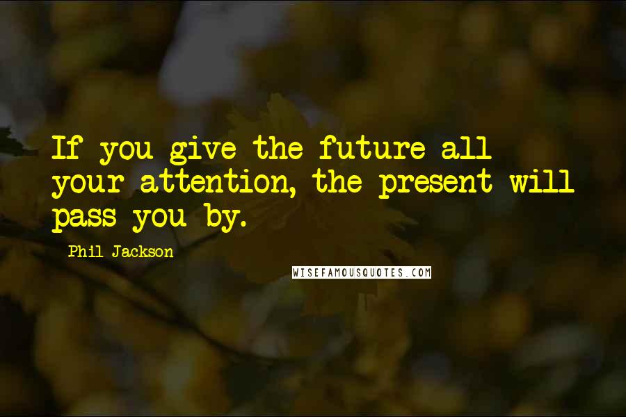 Phil Jackson Quotes: If you give the future all your attention, the present will pass you by.