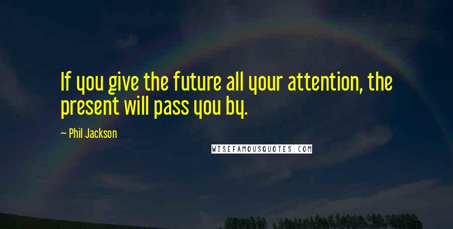 Phil Jackson Quotes: If you give the future all your attention, the present will pass you by.