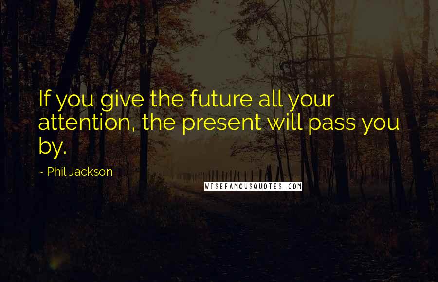 Phil Jackson Quotes: If you give the future all your attention, the present will pass you by.