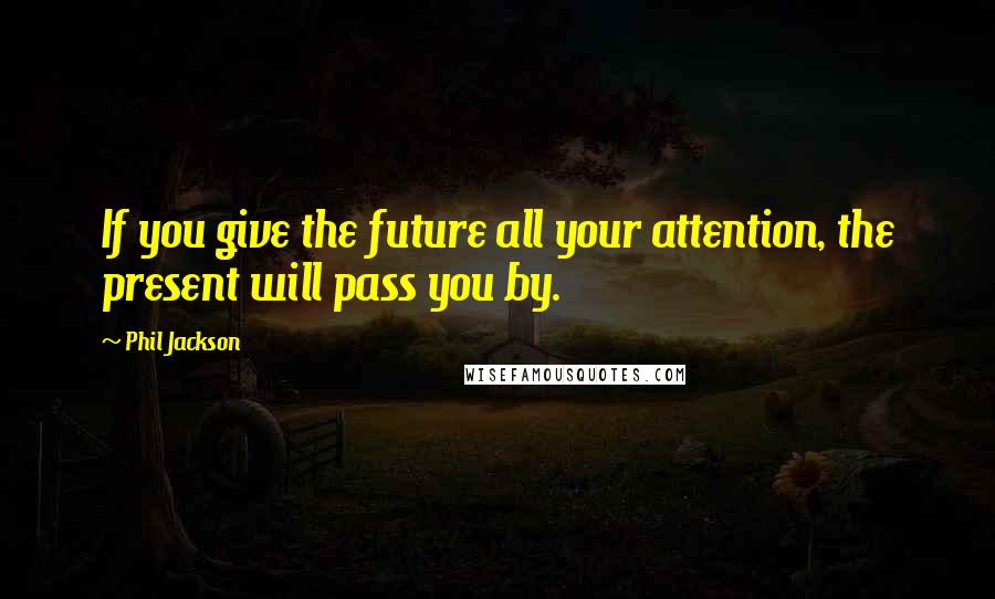 Phil Jackson Quotes: If you give the future all your attention, the present will pass you by.