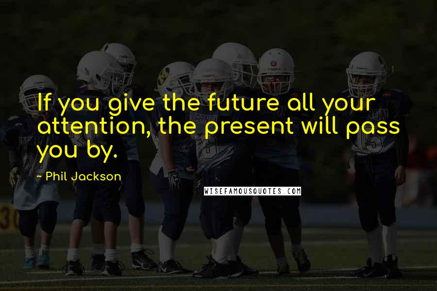 Phil Jackson Quotes: If you give the future all your attention, the present will pass you by.