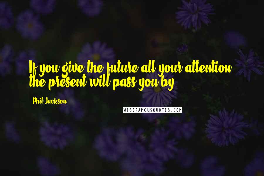 Phil Jackson Quotes: If you give the future all your attention, the present will pass you by.