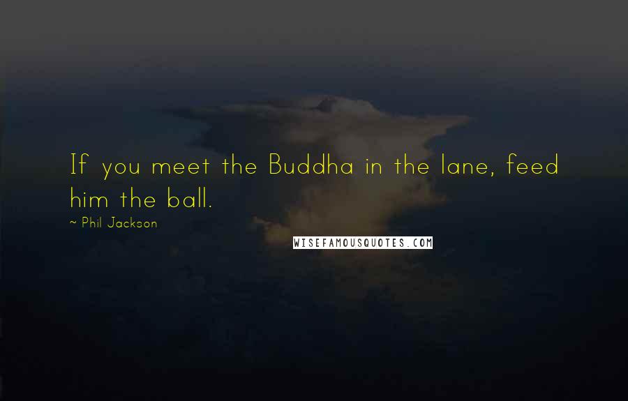 Phil Jackson Quotes: If you meet the Buddha in the lane, feed him the ball.