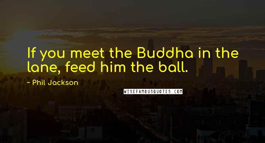 Phil Jackson Quotes: If you meet the Buddha in the lane, feed him the ball.