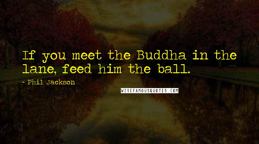 Phil Jackson Quotes: If you meet the Buddha in the lane, feed him the ball.