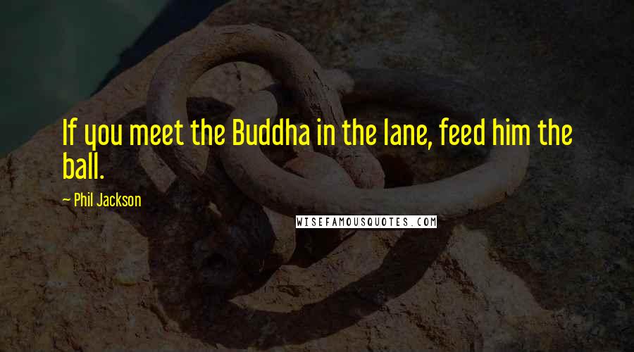 Phil Jackson Quotes: If you meet the Buddha in the lane, feed him the ball.