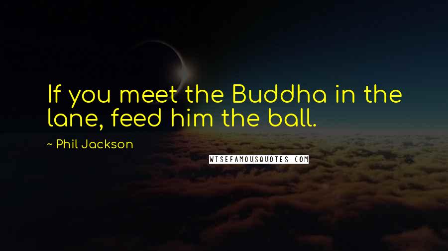 Phil Jackson Quotes: If you meet the Buddha in the lane, feed him the ball.