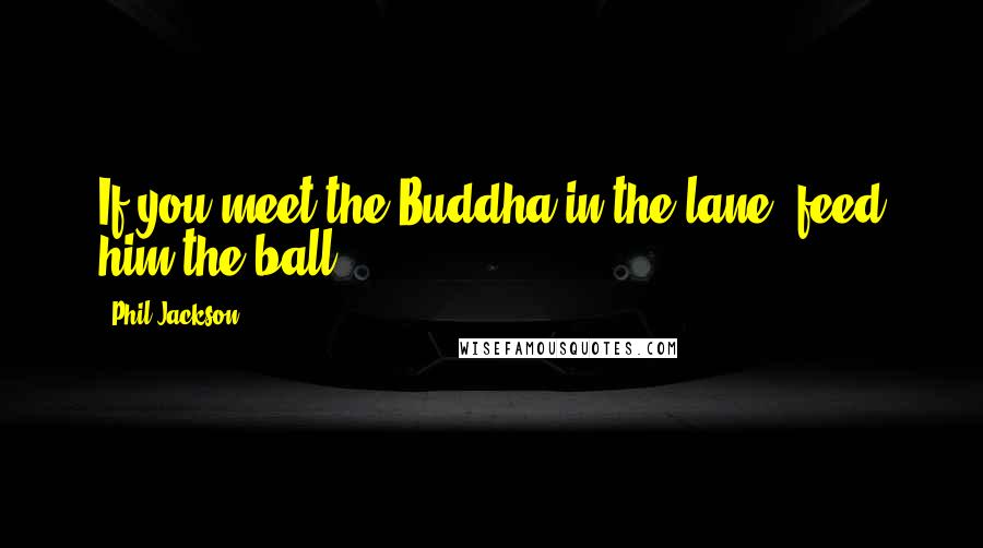 Phil Jackson Quotes: If you meet the Buddha in the lane, feed him the ball.