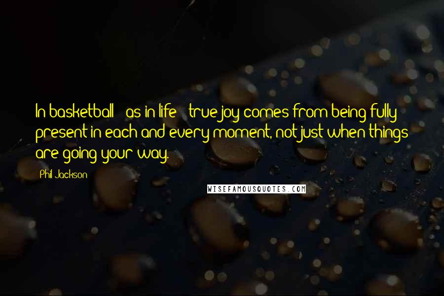 Phil Jackson Quotes: In basketball - as in life - true joy comes from being fully present in each and every moment, not just when things are going your way.