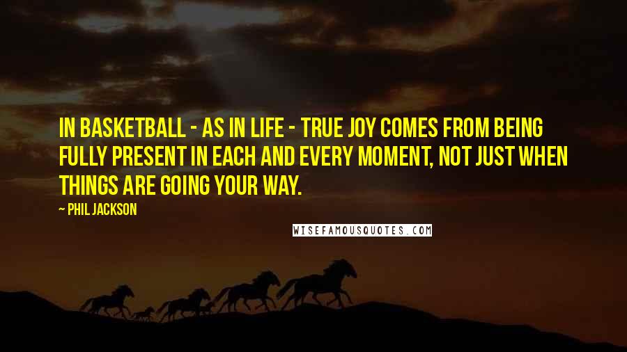 Phil Jackson Quotes: In basketball - as in life - true joy comes from being fully present in each and every moment, not just when things are going your way.