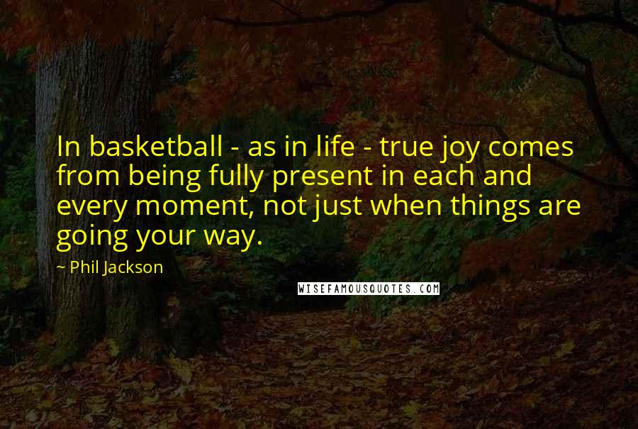 Phil Jackson Quotes: In basketball - as in life - true joy comes from being fully present in each and every moment, not just when things are going your way.