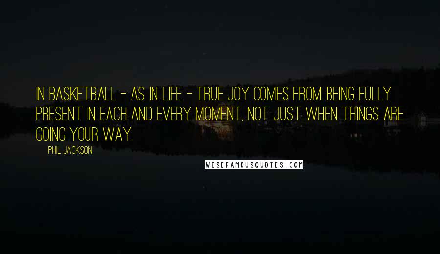 Phil Jackson Quotes: In basketball - as in life - true joy comes from being fully present in each and every moment, not just when things are going your way.