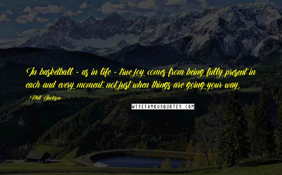 Phil Jackson Quotes: In basketball - as in life - true joy comes from being fully present in each and every moment, not just when things are going your way.