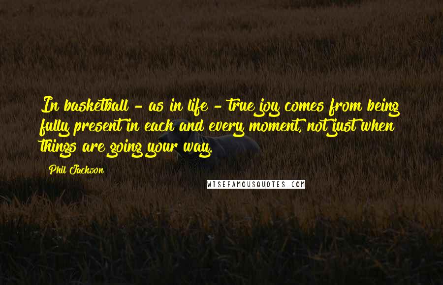 Phil Jackson Quotes: In basketball - as in life - true joy comes from being fully present in each and every moment, not just when things are going your way.