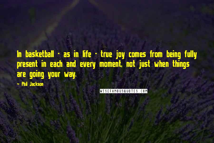 Phil Jackson Quotes: In basketball - as in life - true joy comes from being fully present in each and every moment, not just when things are going your way.