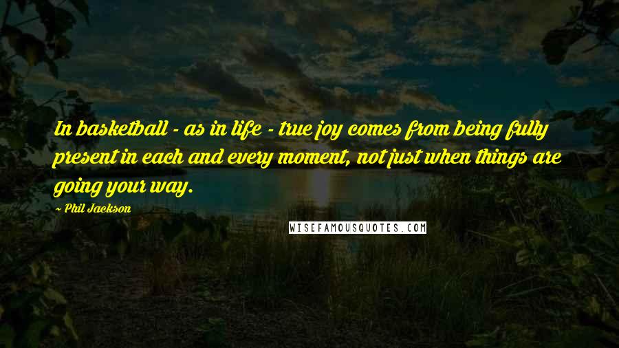 Phil Jackson Quotes: In basketball - as in life - true joy comes from being fully present in each and every moment, not just when things are going your way.