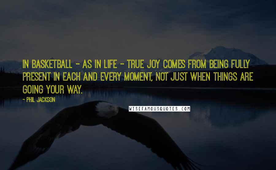 Phil Jackson Quotes: In basketball - as in life - true joy comes from being fully present in each and every moment, not just when things are going your way.