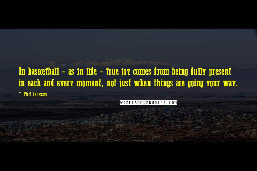 Phil Jackson Quotes: In basketball - as in life - true joy comes from being fully present in each and every moment, not just when things are going your way.