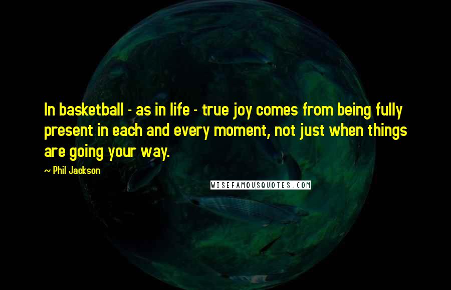 Phil Jackson Quotes: In basketball - as in life - true joy comes from being fully present in each and every moment, not just when things are going your way.