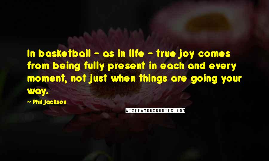 Phil Jackson Quotes: In basketball - as in life - true joy comes from being fully present in each and every moment, not just when things are going your way.